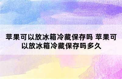 苹果可以放冰箱冷藏保存吗 苹果可以放冰箱冷藏保存吗多久